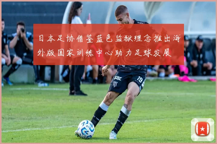 日本足协借鉴蓝色监狱理念推出海外版国家训练中心助力足球发展