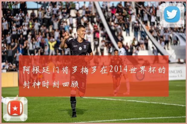 阿根廷门将罗梅罗在2014世界杯的封神时刻回顾