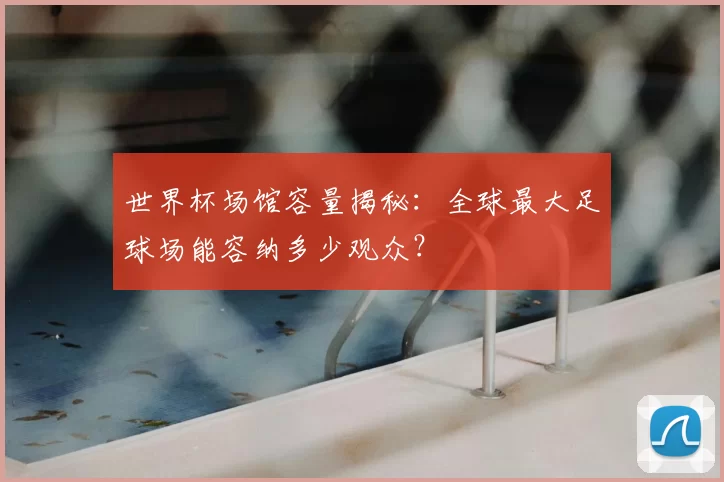 世界杯场馆容量揭秘:全球最大足球场能容纳多少观众?