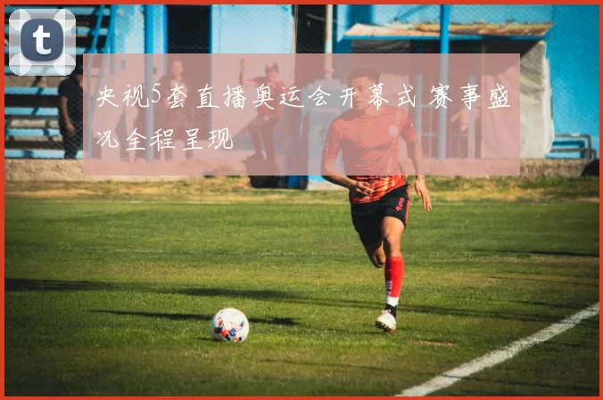 央视5套直播奥运会开幕式 赛事盛况全程呈现