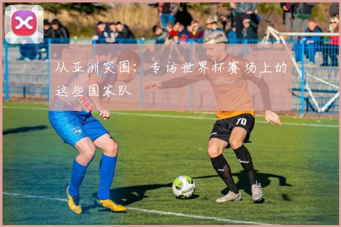 从亚洲突围：专访世界杯赛场上的这些国家队