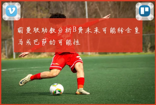 前曼联助教分析B费未来可能转会皇马或巴萨的可能性