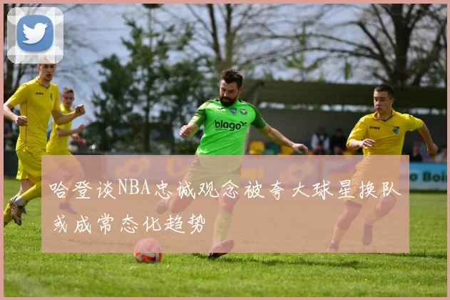 哈登谈NBA忠诚观念被夸大球星换队或成常态化趋势