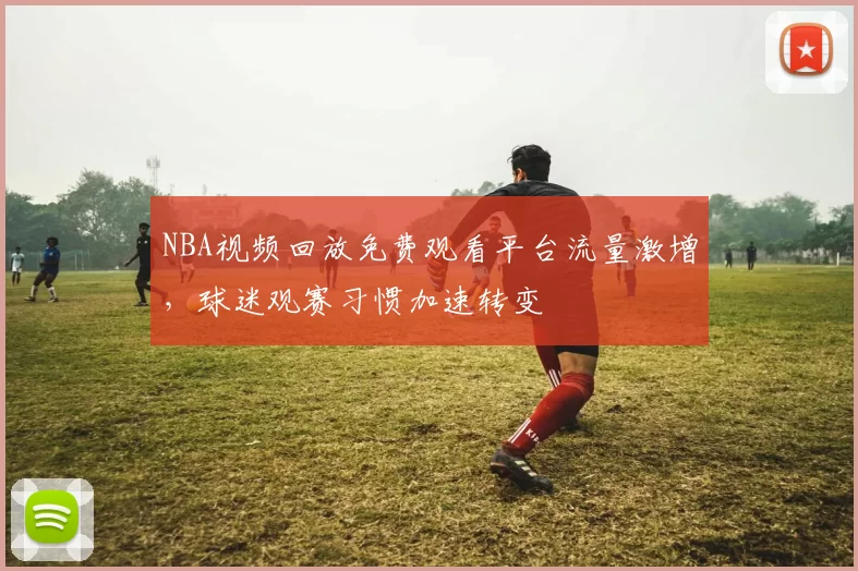 NBA视频回放免费观看平台流量激增，球迷观赛习惯加速转变