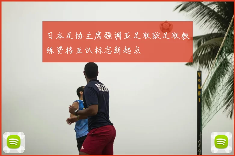 日本足协主席强调亚足联欧足联教练资格互认标志新起点
