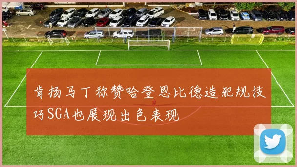肯扬马丁称赞哈登恩比德造犯规技巧SGA也展现出色表现