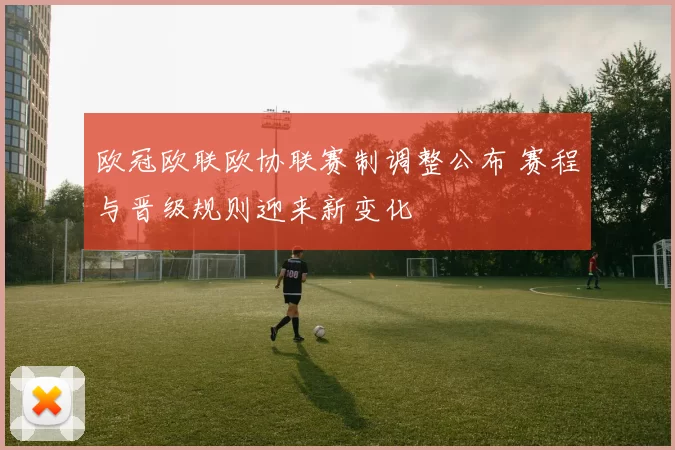 欧冠欧联欧协联赛制调整公布 赛程与晋级规则迎来新变化
