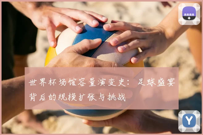 世界杯场馆容量演变史:足球盛宴背后的规模扩张与挑战