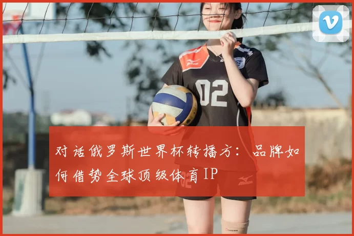 对话俄罗斯世界杯转播方:品牌如何借势全球顶级体育IP