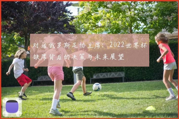 对话俄罗斯足协主席:2022世界杯缺席背后的决策与未来展望