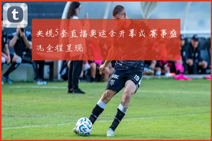央视5套直播奥运会开幕式 赛事盛况全程呈现
