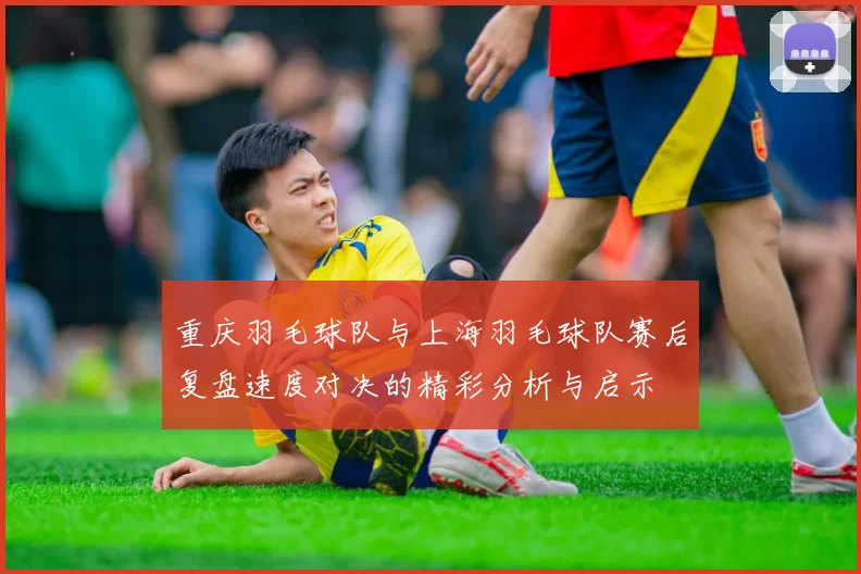 重庆羽毛球队与上海羽毛球队赛后复盘速度对决的精彩分析与启示