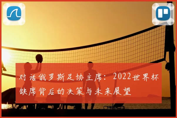 对话俄罗斯足协主席:2022世界杯缺席背后的决策与未来展望
