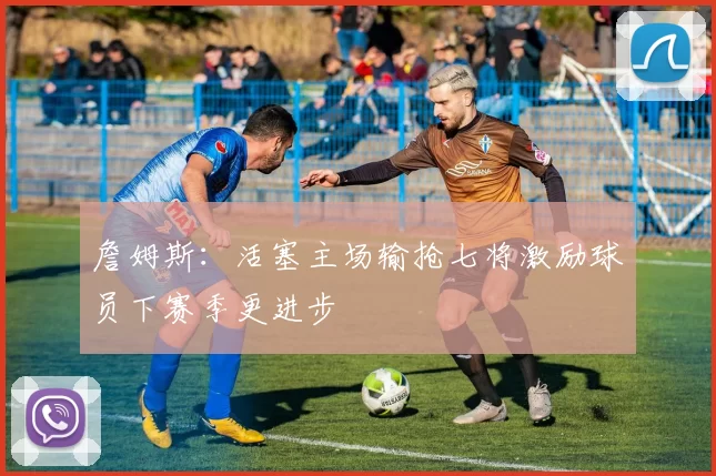 詹姆斯:活塞主场输抢七将激励球员下赛季更进步