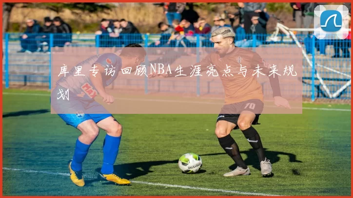 库里专访回顾NBA生涯亮点与未来规划