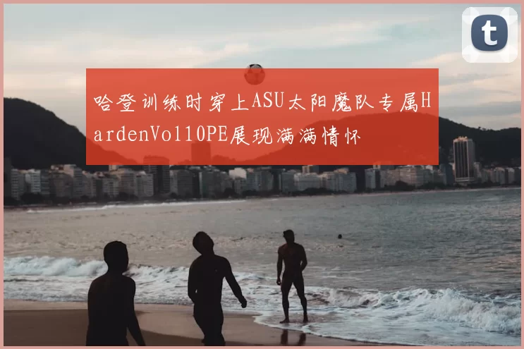 哈登训练时穿上ASU太阳魔队专属HardenVol10PE展现满满情怀