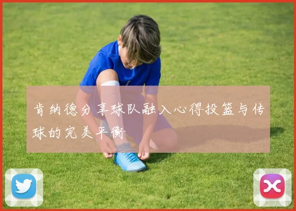 肯纳德分享球队融入心得投篮与传球的完美平衡