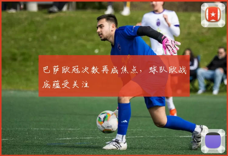 巴萨欧冠次数再成焦点,球队欧战底蕴受关注
