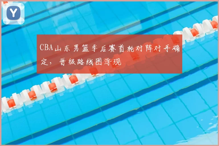 CBA山东男篮季后赛首轮对阵对手确定，晋级路线图浮现
