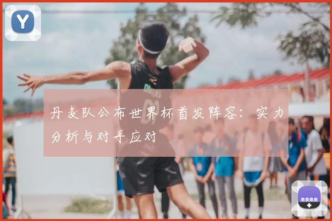 丹麦队公布世界杯首发阵容:实力分析与对手应对
