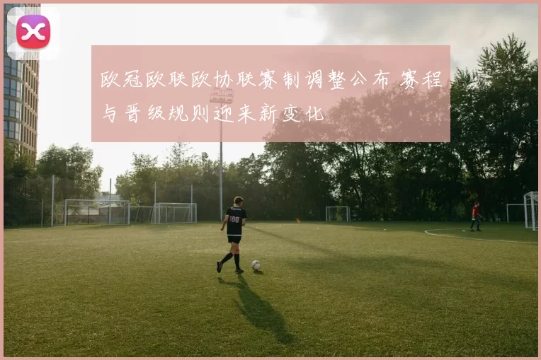 欧冠欧联欧协联赛制调整公布 赛程与晋级规则迎来新变化