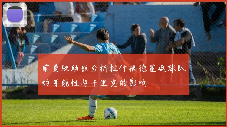 前曼联助教分析拉什福德重返球队的可能性与卡里克的影响