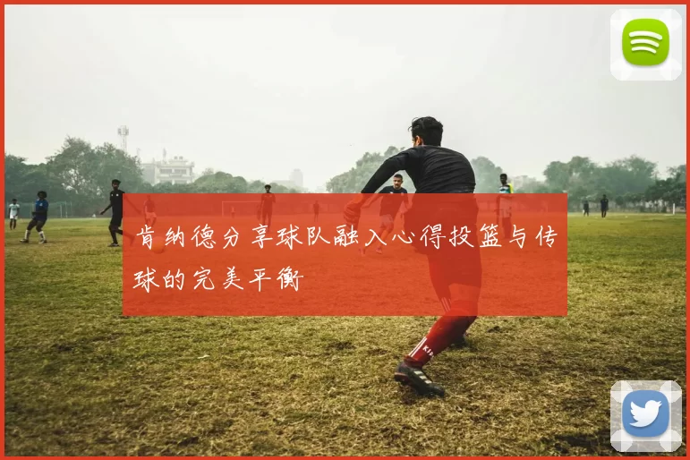 肯纳德分享球队融入心得投篮与传球的完美平衡