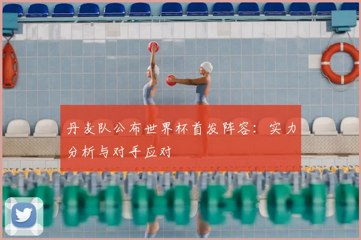 丹麦队公布世界杯首发阵容:实力分析与对手应对