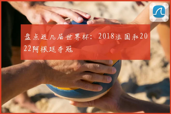 盘点近几届世界杯:2018法国和2022阿根廷夺冠