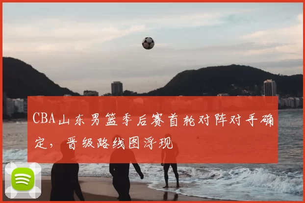 CBA山东男篮季后赛首轮对阵对手确定，晋级路线图浮现
