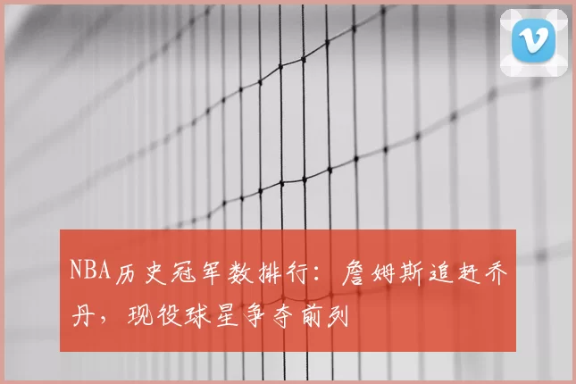 NBA历史冠军数排行:詹姆斯追赶乔丹,现役球星争夺前列