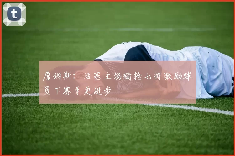 詹姆斯:活塞主场输抢七将激励球员下赛季更进步
