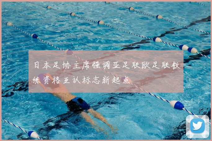 日本足协主席强调亚足联欧足联教练资格互认标志新起点