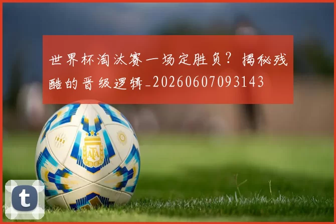 世界杯淘汰赛一场定胜负？揭秘残酷的晋级逻辑_20260607093143