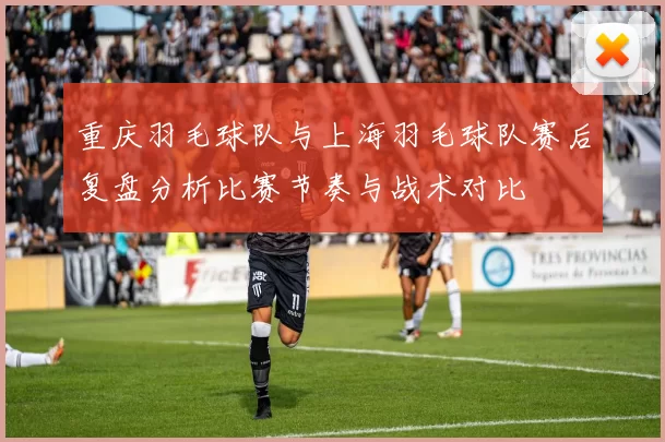 重庆羽毛球队与上海羽毛球队赛后复盘分析比赛节奏与战术对比