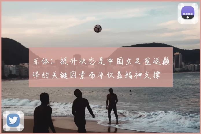 东体:提升状态是中国女足重返巅峰的关键因素而非仅靠精神支撑