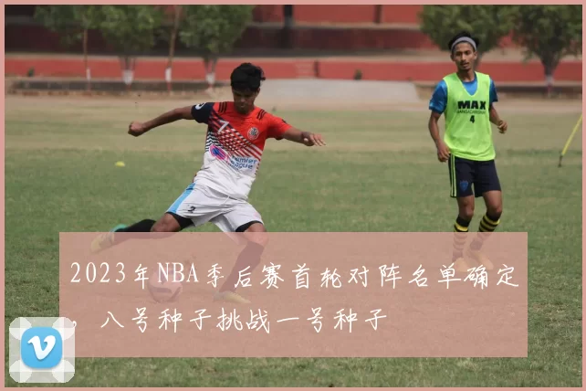 2023年NBA季后赛首轮对阵名单确定,八号种子挑战一号种子