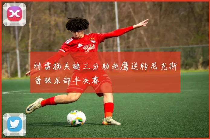 特雷杨关键三分助老鹰逆转尼克斯晋级东部半决赛