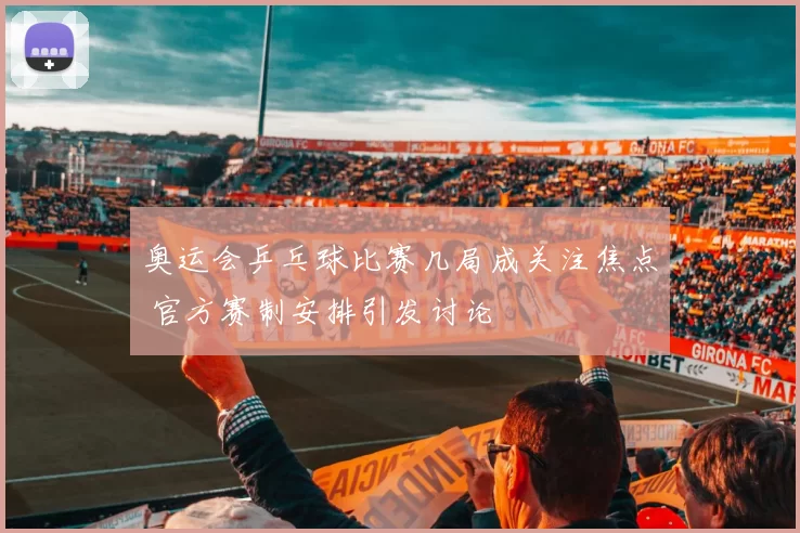 奥运会乒乓球比赛几局成关注焦点 官方赛制安排引发讨论
