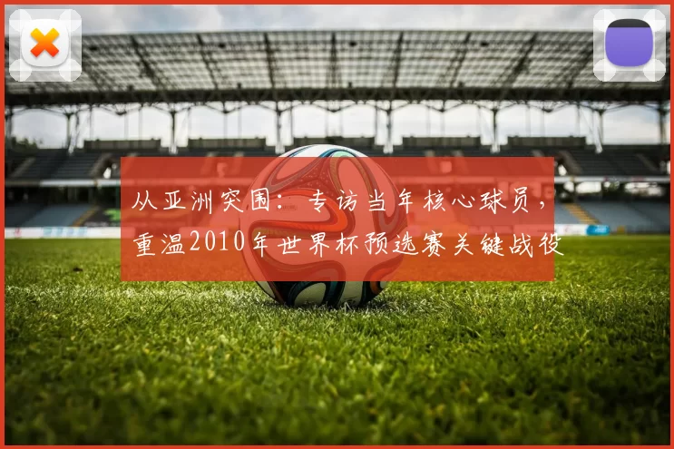 从亚洲突围:专访当年核心球员,重温2010年世界杯预选赛关键战役