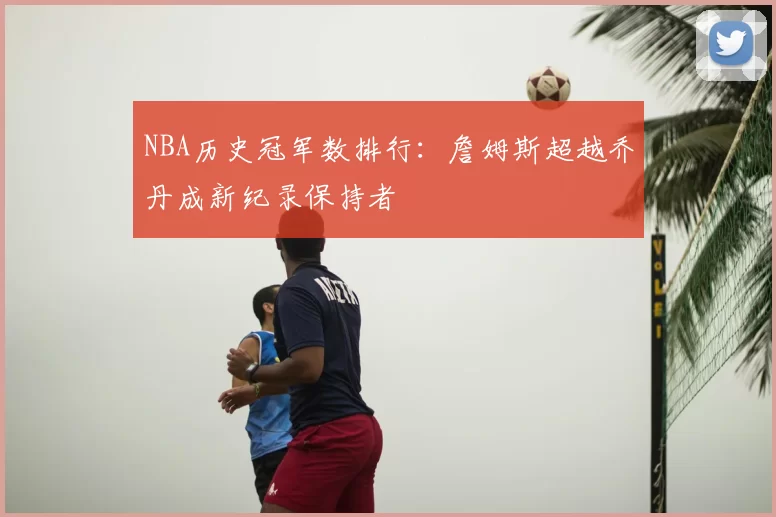 NBA历史冠军数排行：詹姆斯超越乔丹成新纪录保持者