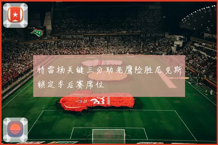 特雷杨关键三分助老鹰险胜尼克斯锁定季后赛席位