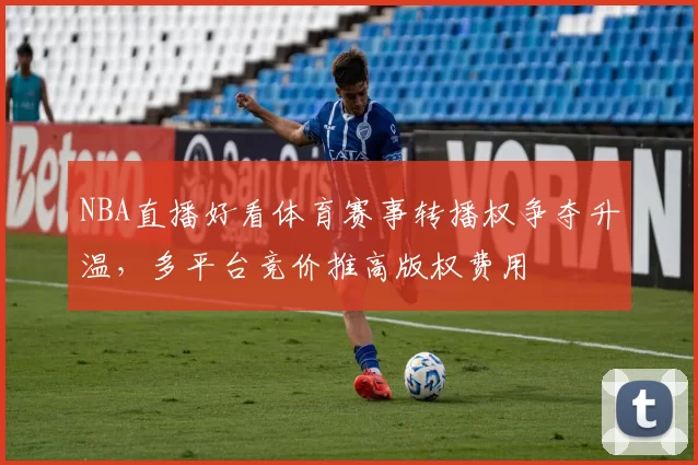 NBA直播好看体育赛事转播权争夺升温，多平台竞价推高版权费用