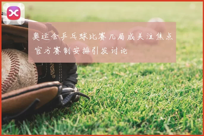 奥运会乒乓球比赛几局成关注焦点 官方赛制安排引发讨论