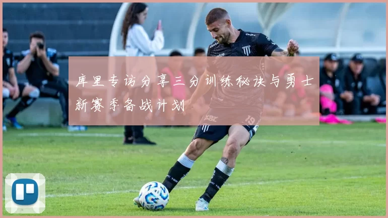 库里专访分享三分训练秘诀与勇士新赛季备战计划