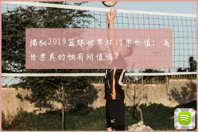 揭秘2019篮球世界杯门票价值:高价票真的物有所值吗?