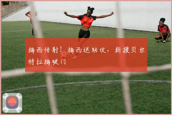 梅西传射!梅西送助攻,新援贝尔特拉梅破门