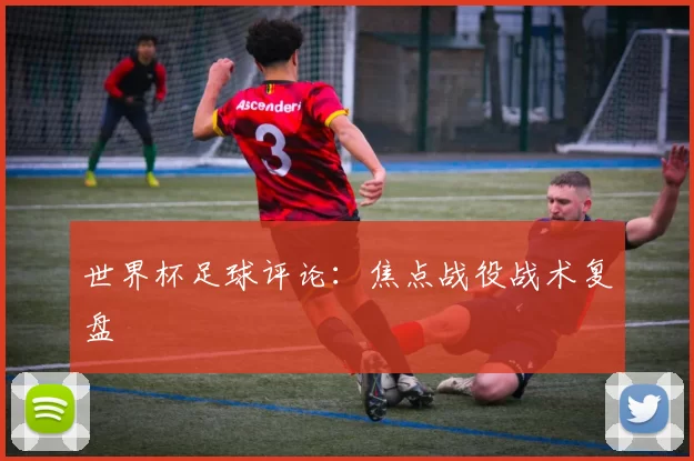世界杯足球评论:焦点战役战术复盘
