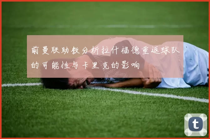 前曼联助教分析拉什福德重返球队的可能性与卡里克的影响