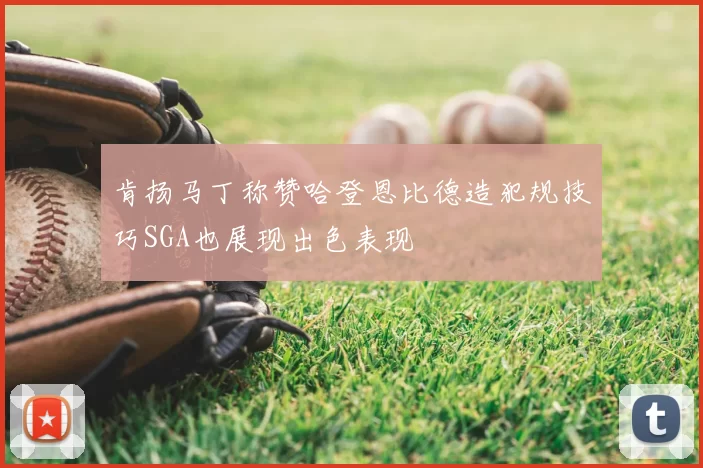 肯扬马丁称赞哈登恩比德造犯规技巧SGA也展现出色表现